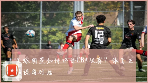 足球明星如何评价CBA联赛？体育互通视角对话