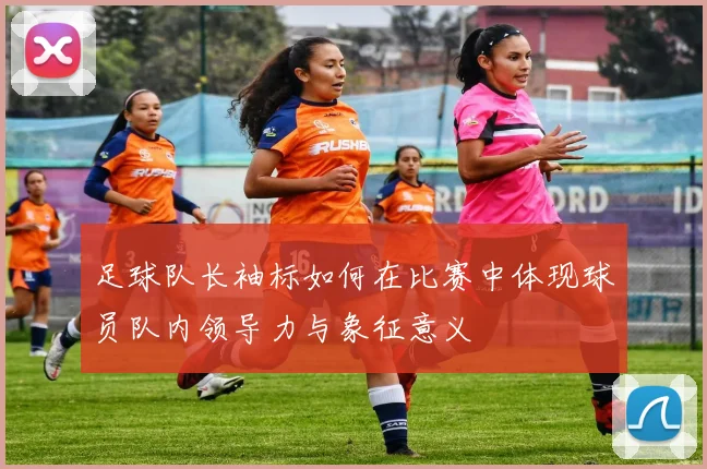足球队长袖标如何在比赛中体现球员队内领导力与象征意义